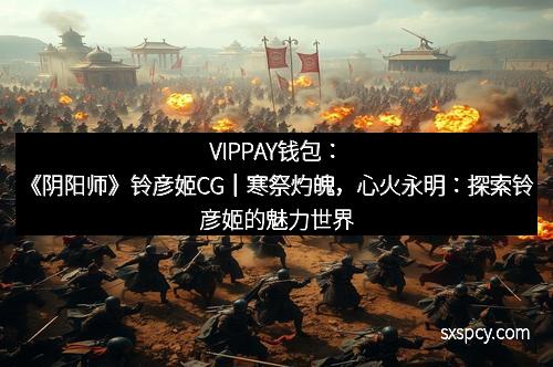 VIPPAY钱包:《阴阳师》铃彦姬CG|寒祭灼魄,心火永明:探索铃彦姬的魅力世界 VIPPAY钱包:《阴阳师》铃彦姬CG|寒祭灼魄,心火永明:探索铃彦姬的魅力世界